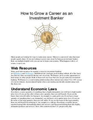 How to Grow a Career as an
Investment Banker
Many people are looking for ways to make more money. Money is a universal value that most
people eagerly share. If you are looking to grow your career by being an investment banker,
there are multiple helpful tools you can use to begin your journey. What happens with it, of
course, is up to you.
Web Resources
Some good web resources for starting a career in investment banking
are Robinhood and WeFinance. Robinhood lets you begin stock trading without all of the fancy
fees that are often associated with this sort of activity. WeFinance gives you the opportunity to
lend money to other people. Both of these tools are ways that you can get started in investment
banking. WeFinance is a social lending platform that offers interest rates from 3% to 10% on top
of your investment. An investment banker who is just starting out should consider using tools
like these two.
Understand Economic Laws
If you have a scarce quantity of something that is highly demanded, you will have a high market
price for it. If you are the seller of that scarce quantity, then you will benefit. If you are the
buyer, then you will suffer for buying it. An example is a pure gold coin. If you have a large
quantity of something that is not demanded, you will have a low market price for it. If you are
the seller of the large quantity, then you will suffer. If you are the buyer of the large quantity,
then you will benefit from buying it. An example is a cabbage. Becoming a wealthy person
requires buying little-demanded products and services, and then transforming them into highly
demanded products and services. Steve Jobs understood that U.S. people really like
 