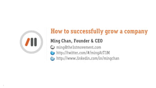 How to successfully grow a company
    Ming Chan, Founder & CEO
      ming@the1stmovement.com
      http://twitter.com/#/mingAtT1M
      http://www.linkedin.com/in/mingchan




1
 