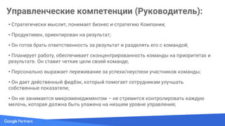 Управленческие компетенции (Руководитель):
• Он видит в каждом своем подчиненном личность;
• Он делится с командой информацией от своего руководителя и директора компании;
• Он обсуждает карьерный рост и перспективы с каждым своим подчиненным, по крайней
мере, раз в полгода;
• Он обладает необходимыми для эффективной работы коллектива техническими навыками;
• Его подчиненные отзываются о нем хорошо перед своими коллегами;
• Является проводником и примером для сотрудников миссии, ценностей, культуры компании;
• Отличный коммуникатор, лидер;
• Создатель мотивационного климата;
 