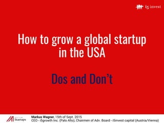 How to grow a global startup
in the USA
Dos and Don’t
Markus Wagner, 15th of Sept. 2015
CEO - i5growth Inc. (Palo Alto), Chairmen of Adv. Board - i5invest capital (Austria/Vienna)
 