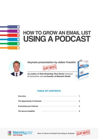 HOW TO GROW AN EMAIL LIST
USING A PODCAST
TABLE OF CONTENTS
Overview
The Opportunity in Podcasts
1
2
Promoting your Podcast
The Secret Ampliﬁer
3
4
Keynote presentation by Adam Franklin
CLIFF NOTES
Co-author of Web Marketing That Works (Amazon
#1 bestseller) and co-founder of Bluewire Media
CLIFF NOTESHow To Grow An Email List Using A Podcast
 