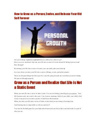 How to Grow as a Person, Evolve, and Release Your Old
Self Forever




Are you looking to grow as a person but are confused on where to go?
Have you ever wondered why turn your life into a series of events instead of letting it process and
flow through?

By turning your life into a series of events, you can really jack your brain up.

In a way where you turn your life into a series of things, events, and achievements.

Those are all great things but when you live your life going towards an event then you aren’t letting
life process through properly.


Grow as a Person and Realize that Life is Not
a Static Event
When you turn life into a series of static events. You are not letting yourself grow as a person. Your
life becomes only one event to the next. Cars, houses, marriage, birth of your child, your child’s first
word, or any process you take a picture of and freeze that moment.
When you turn your life into a series of static events what you are doing is freezing time.

And freezing time is impossible so why try and do it?

You win the football game for your high school team and you freeze that event and make it a part of
who you are.
 