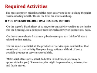 Required Activities
The most common mistake and the most costly one is not picking the right
business to begin with. This is the time for soul searching.
IF YOU HAVE NOT DECIDED ON A BUSINESS, DO THIS:

•On the top of a blank sheet of paper, write an activity you like to do (make
this the heading). Do a separate page for each activity or interest you have.

•On those same sheets list as many businesses you can think of that are
related to that activity.

•On the same sheets list all the products or services you can think of that
are related to that activity. Use your imagination and think of every
possible product or service you could do.

•Make a list of businesses that do better in bad times (one may be
appropriate for you). Some examples might be pawnshops, auto repairs
and fabric stores.
 