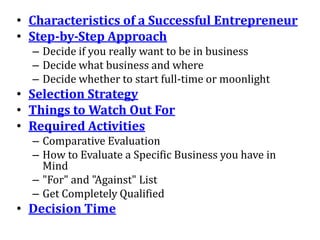 • Characteristics of a Successful Entrepreneur
• Step-by-Step Approach
  – Decide if you really want to be in business
  – Decide what business and where
  – Decide whether to start full-time or moonlight
• Selection Strategy
• Things to Watch Out For
• Required Activities
  – Comparative Evaluation
  – How to Evaluate a Specific Business you have in
    Mind
  – "For" and "Against" List
  – Get Completely Qualified
• Decision Time
 