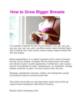 How to Grow Bigger Breasts
Is it possible to expand the size of your breasts? Yes, yes, yes, yes,
yes, yes, yes, yes, yes, yeah, yes Most women desire the ideal figure,
and to achieve this, every woman desires ideally shaped breasts that
she may display.
Breast augmentation is a surgical procedure that is used to increase
the size of your breasts. A surgeon fills the breast tissue with saline
and silicone to give it a puffy appearance. Furthermore, such surgery
may be accompanied by major consequences. An individual's average
lifespan would be 12 years. You don't want to finish this one
.
Massage, enlargement exercises, dieting, and enlargement pumps
are all-natural ways to increase breast size.
This article will provide you with information about some of the top
natural breast enlargement Side-Effect Freeways.
Breasts: Some Interesting Facts
 