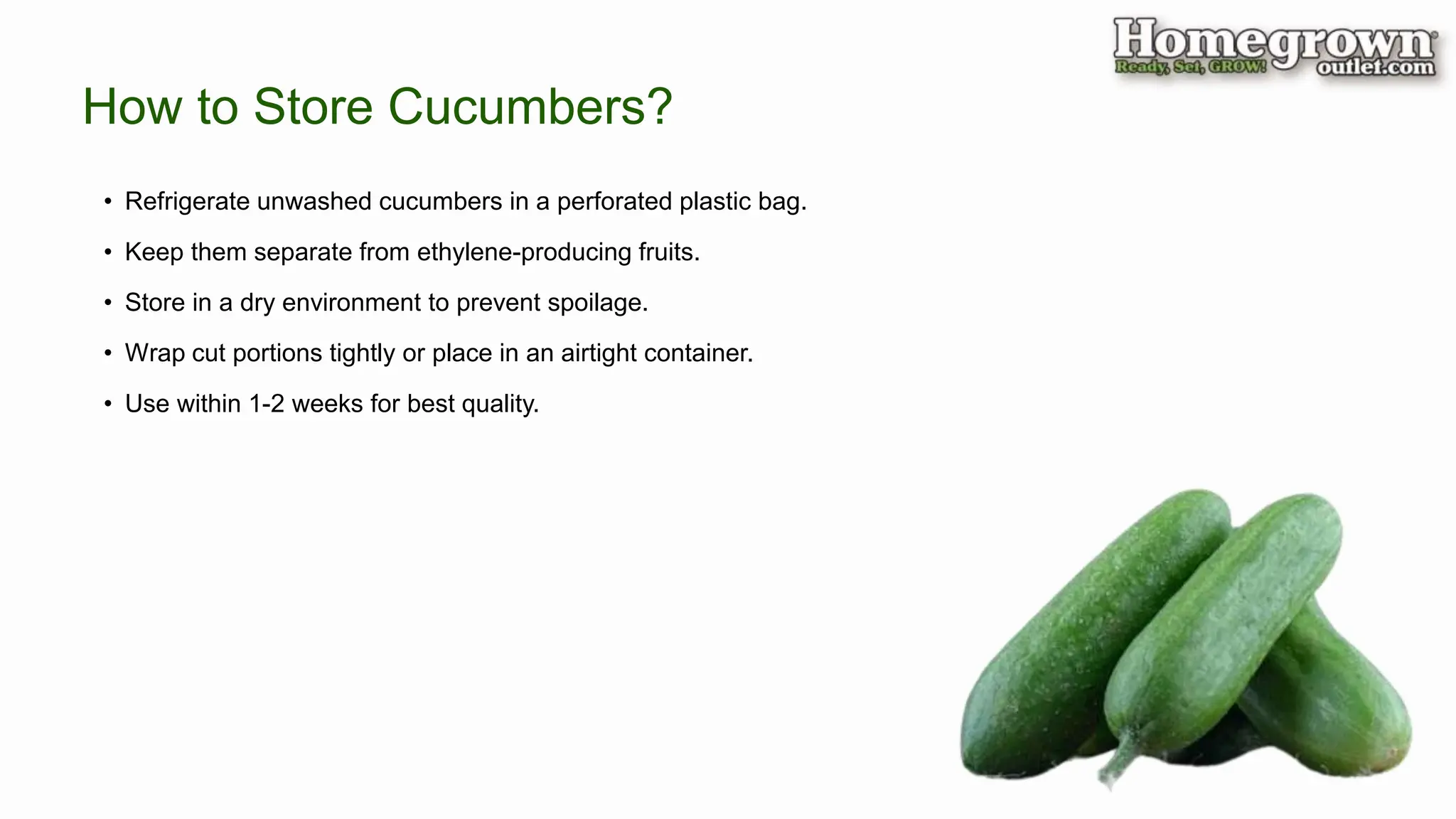 How to Store Cucumbers?
• Refrigerate unwashed cucumbers in a perforated plastic bag.
• Keep them separate from ethylene-producing fruits.
• Store in a dry environment to prevent spoilage.
• Wrap cut portions tightly or place in an airtight container.
• Use within 1-2 weeks for best quality.
 