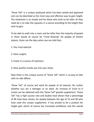 "Grow Tall" is a unique produced which has been tested and approved 
and can be described as the most easy and effective way to gain height. 
The treatment is so simple and for those who wish to be taller all they 
need do is to take the capsules in a course according to the height they 
wish to gain. 
To be able to walk into a room and be taller than the majority of people 
in there would of course be “mind blowing” for people of shorter 
stature. Gone are the days when you are told that; 
1. You must exercise 
2. Have surgery 
3. Invest in a course of injections 
4. Have painful insoles put into your shoes 
Now there is this unique course of "Grow Tall" which is so easy to take 
with no side effects. 
"Grow Tall" of course will work for people of all statures. No matter 
whether you are a teenager or an adult. An increase of 1inch to 6 
inches can be obtained with the "Grow Tall" growth supplement. "Grow 
Tall" has a high success rate and studies have shown that a percentage 
of 96 have been shown, for people between the age of 13 and 40 who 
have used this unique supplement. It has proved to be a product for 
height gain which of course has increased confidence and the overall 
Performance review phrases comments/ free download examples Page 2 
 