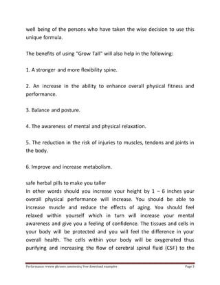 well being of the persons who have taken the wise decision to use this 
unique formula. 
The benefits of using "Grow Tall" will also help in the following: 
1. A stronger and more flexibility spine. 
2. An increase in the ability to enhance overall physical fitness and 
performance. 
3. Balance and posture. 
4. The awareness of mental and physical relaxation. 
5. The reduction in the risk of injuries to muscles, tendons and joints in 
the body. 
6. Improve and increase metabolism. 
safe herbal pills to make you taller 
In other words should you increase your height by 1 – 6 inches your 
overall physical performance will increase. You should be able to 
increase muscle and reduce the effects of aging. You should feel 
relaxed within yourself which in turn will increase your mental 
awareness and give you a feeling of confidence. The tissues and cells in 
your body will be protected and you will feel the difference in your 
overall health. The cells within your body will be oxygenated thus 
purifying and increasing the flow of cerebral spinal fluid (CSF) to the 
Performance review phrases comments/ free download examples Page 3 
 