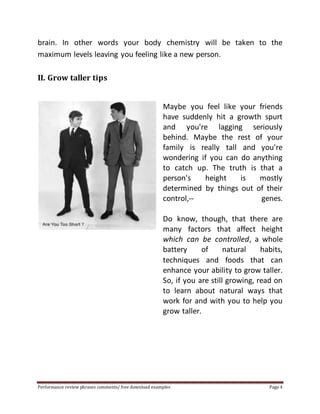 brain. In other words your body chemistry will be taken to the 
maximum levels leaving you feeling like a new person. 
II. Grow taller tips 
Maybe you feel like your friends 
have suddenly hit a growth spurt 
and you're lagging seriously 
behind. Maybe the rest of your 
family is really tall and you're 
wondering if you can do anything 
to catch up. The truth is that a 
person's height is mostly 
determined by things out of their 
control,-- genes. 
Do know, though, that there are 
many factors that affect height 
which can be controlled, a whole 
battery of natural habits, 
techniques and foods that can 
enhance your ability to grow taller. 
So, if you are still growing, read on 
to learn about natural ways that 
work for and with you to help you 
grow taller. 
Performance review phrases comments/ free download examples Page 4 
 