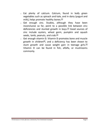 o Eat plenty of calcium. Calcium, found in leafy green 
vegetables such as spinach and kale, and in dairy (yogurt and 
milk), helps promote healthy bones.[1] 
o Get enough zinc. Studies, although they have been 
inconclusive so far, point to a possible link between zinc 
deficiencies and stunted growth in boys.[2] Good sources of 
zinc include oysters, wheat germ, pumpkin and squash 
seeds, lamb, peanuts, and crab.[3] 
o Get enough vitamin D. Vitamin D promotes bone and muscle 
growth in children[4], and a deficiency has been shown to 
stunt growth and cause weight gain in teenage girls.[5] 
Vitamin D can be found in fish, alfalfa, or mushrooms 
commonly. 
Performance review phrases comments/ free download examples Page 6 
 