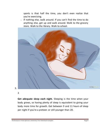 sports is that half the time, you don't even realize that 
you're exercising. 
o If nothing else, walk around. If you can't find the time to do 
anything else, get up and walk around. Walk to the grocery 
store. Walk to the library. Walk to school. 
3. 
3 
Get adequate sleep each night. Sleeping is the time when your 
body grows, so having plenty of sleep is equivalent to giving your 
body more time for growth. Get between 9 and 11 hours of sleep 
per night if you're a preteen or still younger than 20. 
Performance review phrases comments/ free download examples Page 8 
 