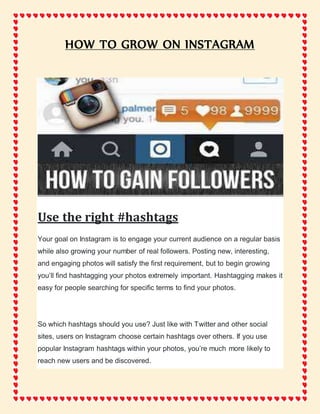 HOW TO GROW ON INSTAGRAM
Use the right #hashtags
Your goal on Instagram is to engage your current audience on a regular basis
while also growing your number of real followers. Posting new, interesting,
and engaging photos will satisfy the first requirement, but to begin growing
you’ll find hashtagging your photos extremely important. Hashtagging makes it
easy for people searching for specific terms to find your photos.
So which hashtags should you use? Just like with Twitter and other social
sites, users on Instagram choose certain hashtags over others. If you use
popular Instagram hashtags within your photos, you’re much more likely to
reach new users and be discovered.
 