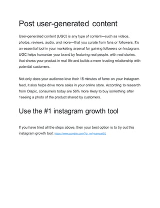 Post user-generated content
User-generated content (UGC) is any type of content—such as videos,
photos, reviews, audio, and more—that you curate from fans or followers. It’s
an essential tool in your marketing arsenal for gaining followers on Instagram.
UGC helps humanize your brand by featuring real people, with real stories,
that shows your product in real life and builds a more trusting relationship with
potential customers.
Not only does your audience love their 15 minutes of fame on your Instagram
feed, it also helps drive more sales in your online store. According to research
from Olapic, consumers today are 56% more likely to buy something after
1seeing a photo of the product shared by customers.
Use the #1 instagram growth tool
If you have tried all the steps above, then your best option is to try out this
instagram growth tool: https://www.combin.com?fp_ref=samuel92
 