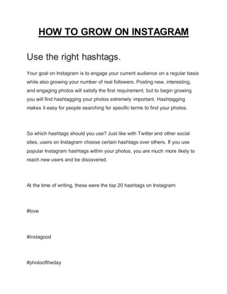 HOW TO GROW ON INSTAGRAM
Use the right hashtags.
Your goal on Instagram is to engage your current audience on a regular basis
while also growing your number of real followers. Posting new, interesting,
and engaging photos will satisfy the first requirement, but to begin growing
you will find hashtagging your photos extremely important. Hashtagging
makes it easy for people searching for specific terms to find your photos.
So which hashtags should you use? Just like with Twitter and other social
sites, users on Instagram choose certain hashtags over others. If you use
popular Instagram hashtags within your photos, you are much more likely to
reach new users and be discovered.
At the time of writing, these were the top 20 hashtags on Instagram:
#love
#instagood
#photooftheday
 