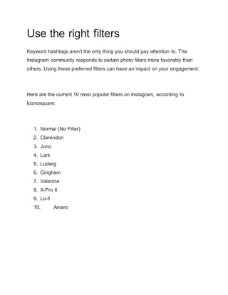 Use the right filters
Keyword hashtags aren’t the only thing you should pay attention to. The
Instagram community responds to certain photo filters more favorably than
others. Using these preferred filters can have an impact on your engagement.
Here are the current 10 most popular filters on Instagram, according to
Iconosquare:
1. Normal (No Filter)
2. Clarendon
3. Juno
4. Lark
5. Ludwig
6. Gingham
7. Valencia
8. X-Pro II
9. Lo-fi
10. Amaro
 