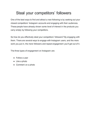Steal your competitors’ followers
One of the best ways to find and attract a new following is by seeking out your
closest competitors’ Instagram accounts and engaging with their audiences.
These people have already shown some level of interest in the products you
carry simply by following your competitors.
So how do you effectively steal your competitors’ followers? By engaging with
them. There are several ways to engage with Instagram users, and the more
work you put in, the more followers and repeat engagement you’ll get out of it.
The three types of engagement on Instagram are:
● Follow a user
● Like a photo
● Comment on a photo
 