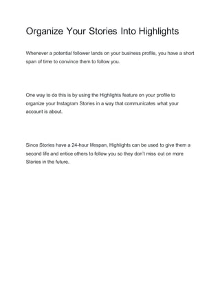 Organize Your Stories Into Highlights
Whenever a potential follower lands on your business profile, you have a short
span of time to convince them to follow you.
One way to do this is by using the Highlights feature on your profile to
organize your Instagram Stories in a way that communicates what your
account is about.
Since Stories have a 24-hour lifespan, Highlights can be used to give them a
second life and entice others to follow you so they don’t miss out on more
Stories in the future.
 
