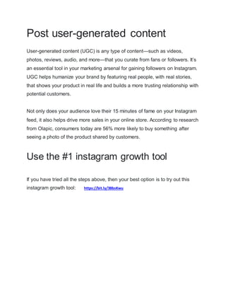 Post user-generated content
User-generated content (UGC) is any type of content—such as videos,
photos, reviews, audio, and more—that you curate from fans or followers. It’s
an essential tool in your marketing arsenal for gaining followers on Instagram.
UGC helps humanize your brand by featuring real people, with real stories,
that shows your product in real life and builds a more trusting relationship with
potential customers.
Not only does your audience love their 15 minutes of fame on your Instagram
feed, it also helps drive more sales in your online store. According to research
from Olapic, consumers today are 56% more likely to buy something after
seeing a photo of the product shared by customers.
Use the #1 instagram growth tool
If you have tried all the steps above, then your best option is to try out this
instagram growth tool: https://bit.ly/3BbsKwu
 