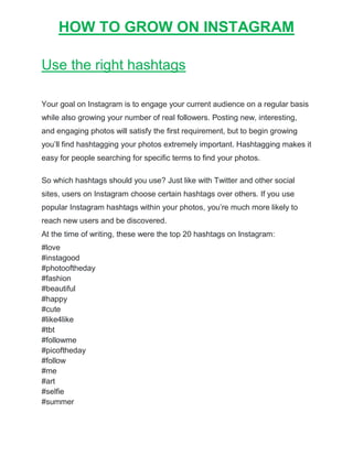HOW TO GROW ON INSTAGRAM
Use the right hashtags
Your goal on Instagram is to engage your current audience on a regular basis
while also growing your number of real followers. Posting new, interesting,
and engaging photos will satisfy the first requirement, but to begin growing
you’ll find hashtagging your photos extremely important. Hashtagging makes it
easy for people searching for specific terms to find your photos.
So which hashtags should you use? Just like with Twitter and other social
sites, users on Instagram choose certain hashtags over others. If you use
popular Instagram hashtags within your photos, you’re much more likely to
reach new users and be discovered.
At the time of writing, these were the top 20 hashtags on Instagram:
#love
#instagood
#photooftheday
#fashion
#beautiful
#happy
#cute
#like4like
#tbt
#followme
#picoftheday
#follow
#me
#art
#selfie
#summer
 
