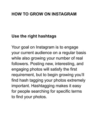 HOW TO GROW ON INSTAGRAM
Use the right hashtags
Your goal on Instagram is to engage
your current audience on a regular basis
while also growing your number of real
followers. Posting new, interesting, and
engaging photos will satisfy the first
requirement, but to begin growing you’ll
find hash tagging your photos extremely
important. Hashtagging makes it easy
for people searching for specific terms
to find your photos.
 