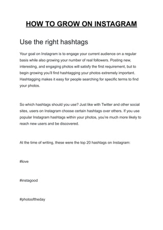 HOW TO GROW ON INSTAGRAM
Use the right hashtags
Your goal on Instagram is to engage your current audience on a regular
basis while also growing your number of real followers. Posting new,
interesting, and engaging photos will satisfy the first requirement, but to
begin growing you’ll find hashtagging your photos extremely important.
Hashtagging makes it easy for people searching for specific terms to find
your photos.
So which hashtags should you use? Just like with Twitter and other social
sites, users on Instagram choose certain hashtags over others. If you use
popular Instagram hashtags within your photos, you’re much more likely to
reach new users and be discovered.
At the time of writing, these were the top 20 hashtags on Instagram:
#love
#instagood
#photooftheday
 