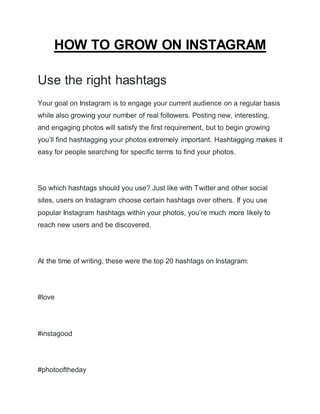 HOW TO GROW ON INSTAGRAM
Use the right hashtags
Your goal on Instagram is to engage your current audience on a regular basis
while also growing your number of real followers. Posting new, interesting,
and engaging photos will satisfy the first requirement, but to begin growing
you’ll find hashtagging your photos extremely important. Hashtagging makes it
easy for people searching for specific terms to find your photos.
So which hashtags should you use? Just like with Twitter and other social
sites, users on Instagram choose certain hashtags over others. If you use
popular Instagram hashtags within your photos, you’re much more likely to
reach new users and be discovered.
At the time of writing, these were the top 20 hashtags on Instagram:
#love
#instagood
#photooftheday
 