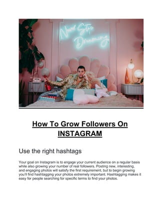 How To Grow Followers On
INSTAGRAM
Use the right hashtags
Your goal on Instagram is to engage your current audience on a regular basis
while also growing your number of real followers. Posting new, interesting,
and engaging photos will satisfy the first requirement, but to begin growing
you’ll find hashtagging your photos extremely important. Hashtagging makes it
easy for people searching for specific terms to find your photos.
 