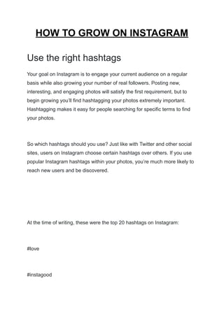 HOW TO GROW ON INSTAGRAM
Use the right hashtags
Your goal on Instagram is to engage your current audience on a regular
basis while also growing your number of real followers. Posting new,
interesting, and engaging photos will satisfy the first requirement, but to
begin growing you’ll find hashtagging your photos extremely important.
Hashtagging makes it easy for people searching for specific terms to find
your photos.
So which hashtags should you use? Just like with Twitter and other social
sites, users on Instagram choose certain hashtags over others. If you use
popular Instagram hashtags within your photos, you’re much more likely to
reach new users and be discovered.
At the time of writing, these were the top 20 hashtags on Instagram:
#love
#instagood
 