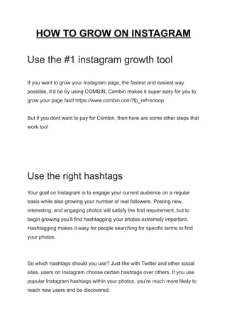 HOW TO GROW ON INSTAGRAM
Use the #1 instagram growth tool
If you want to grow your Instagram page, the fastest and easiest way
possible, it’d be by using COMBIN, Combin makes it super easy for you to
grow your page fast! https://www.combin.com?fp_ref=snoop
But if you dont want to pay for Combin, then here are some other steps that
work too!
Use the right hashtags
Your goal on Instagram is to engage your current audience on a regular
basis while also growing your number of real followers. Posting new,
interesting, and engaging photos will satisfy the first requirement, but to
begin growing you’ll find hashtagging your photos extremely important.
Hashtagging makes it easy for people searching for specific terms to find
your photos.
So which hashtags should you use? Just like with Twitter and other social
sites, users on Instagram choose certain hashtags over others. If you use
popular Instagram hashtags within your photos, you’re much more likely to
reach new users and be discovered.
 
