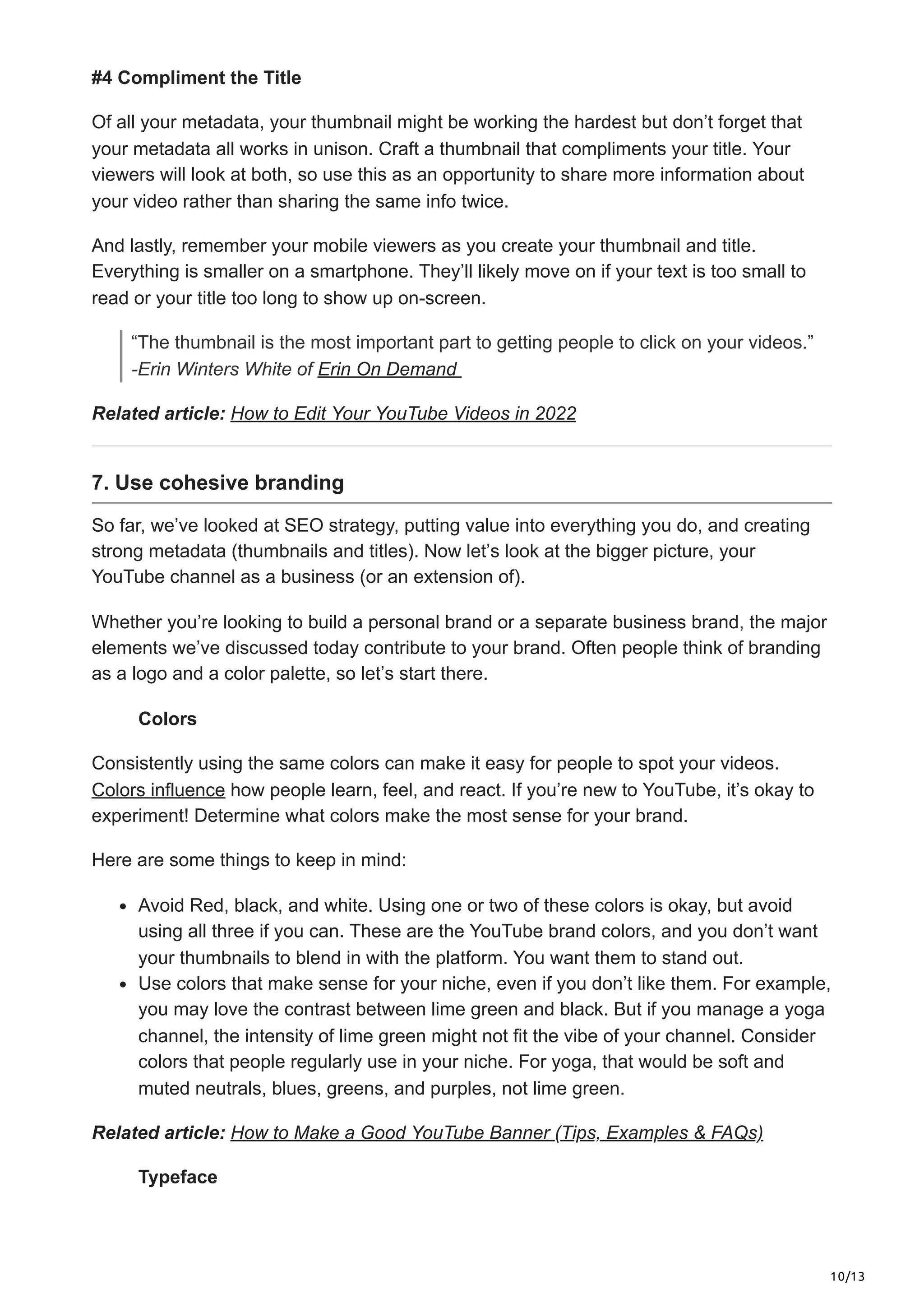 10/13
#4 Compliment the Title
Of all your metadata, your thumbnail might be working the hardest but don’t forget that
your metadata all works in unison. Craft a thumbnail that compliments your title. Your
viewers will look at both, so use this as an opportunity to share more information about
your video rather than sharing the same info twice.
And lastly, remember your mobile viewers as you create your thumbnail and title.
Everything is smaller on a smartphone. They’ll likely move on if your text is too small to
read or your title too long to show up on-screen.
“The thumbnail is the most important part to getting people to click on your videos.”
-Erin Winters White of Erin On Demand
Related article: How to Edit Your YouTube Videos in 2022
7. Use cohesive branding
So far, we’ve looked at SEO strategy, putting value into everything you do, and creating
strong metadata (thumbnails and titles). Now let’s look at the bigger picture, your
YouTube channel as a business (or an extension of).
Whether you’re looking to build a personal brand or a separate business brand, the major
elements we’ve discussed today contribute to your brand. Often people think of branding
as a logo and a color palette, so let’s start there.
Colors
Consistently using the same colors can make it easy for people to spot your videos.
Colors influence how people learn, feel, and react. If you’re new to YouTube, it’s okay to
experiment! Determine what colors make the most sense for your brand.
Here are some things to keep in mind:
Avoid Red, black, and white. Using one or two of these colors is okay, but avoid
using all three if you can. These are the YouTube brand colors, and you don’t want
your thumbnails to blend in with the platform. You want them to stand out.
Use colors that make sense for your niche, even if you don’t like them. For example,
you may love the contrast between lime green and black. But if you manage a yoga
channel, the intensity of lime green might not fit the vibe of your channel. Consider
colors that people regularly use in your niche. For yoga, that would be soft and
muted neutrals, blues, greens, and purples, not lime green.
Related article: How to Make a Good YouTube Banner (Tips, Examples & FAQs)
Typeface
 