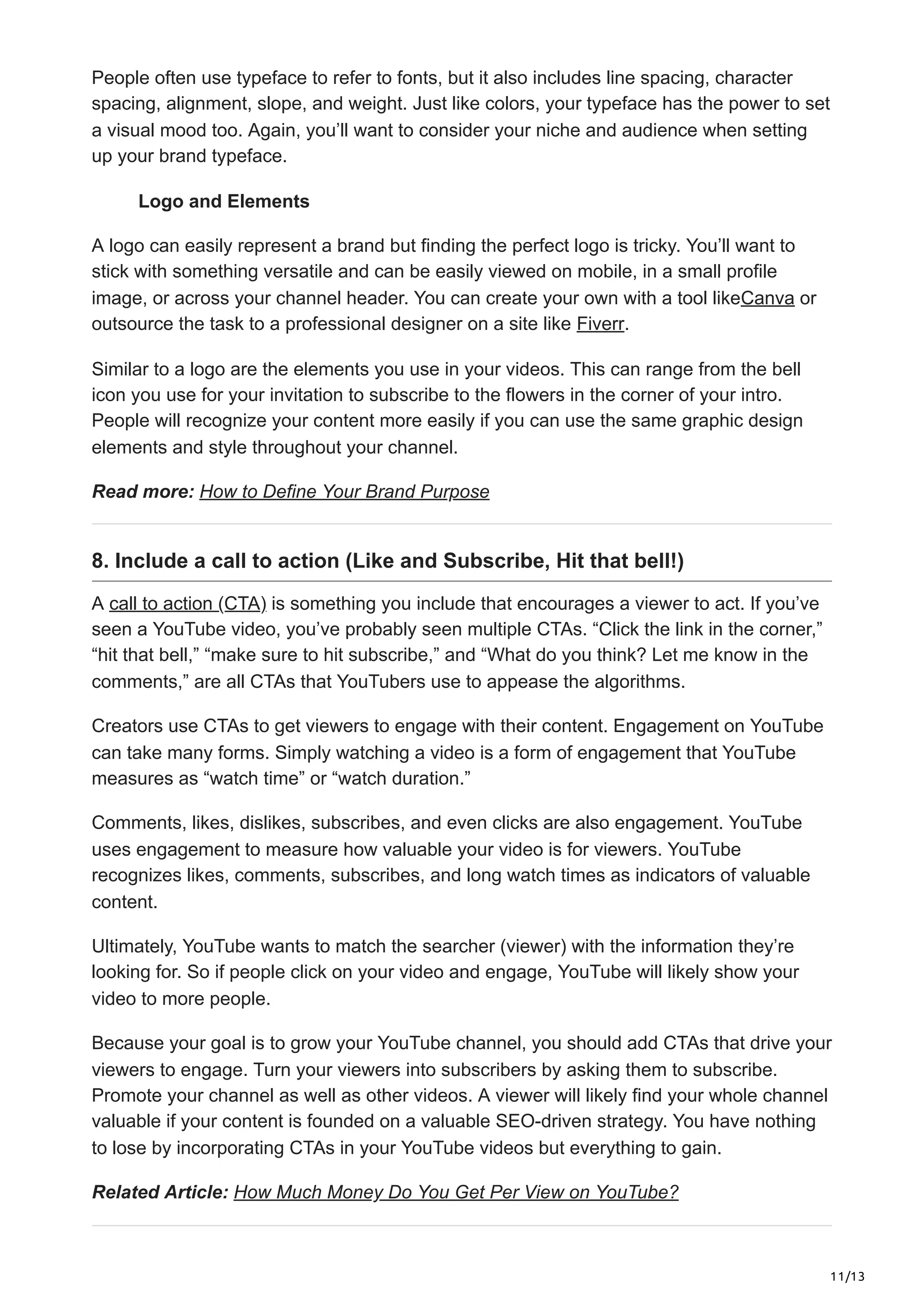 11/13
People often use typeface to refer to fonts, but it also includes line spacing, character
spacing, alignment, slope, and weight. Just like colors, your typeface has the power to set
a visual mood too. Again, you’ll want to consider your niche and audience when setting
up your brand typeface.
Logo and Elements
A logo can easily represent a brand but finding the perfect logo is tricky. You’ll want to
stick with something versatile and can be easily viewed on mobile, in a small profile
image, or across your channel header. You can create your own with a tool likeCanva or
outsource the task to a professional designer on a site like Fiverr.
Similar to a logo are the elements you use in your videos. This can range from the bell
icon you use for your invitation to subscribe to the flowers in the corner of your intro.
People will recognize your content more easily if you can use the same graphic design
elements and style throughout your channel.
Read more: How to Define Your Brand Purpose
8. Include a call to action (Like and Subscribe, Hit that bell!)
A call to action (CTA) is something you include that encourages a viewer to act. If you’ve
seen a YouTube video, you’ve probably seen multiple CTAs. “Click the link in the corner,”
“hit that bell,” “make sure to hit subscribe,” and “What do you think? Let me know in the
comments,” are all CTAs that YouTubers use to appease the algorithms.
Creators use CTAs to get viewers to engage with their content. Engagement on YouTube
can take many forms. Simply watching a video is a form of engagement that YouTube
measures as “watch time” or “watch duration.”
Comments, likes, dislikes, subscribes, and even clicks are also engagement. YouTube
uses engagement to measure how valuable your video is for viewers. YouTube
recognizes likes, comments, subscribes, and long watch times as indicators of valuable
content.
Ultimately, YouTube wants to match the searcher (viewer) with the information they’re
looking for. So if people click on your video and engage, YouTube will likely show your
video to more people.
Because your goal is to grow your YouTube channel, you should add CTAs that drive your
viewers to engage. Turn your viewers into subscribers by asking them to subscribe.
Promote your channel as well as other videos. A viewer will likely find your whole channel
valuable if your content is founded on a valuable SEO-driven strategy. You have nothing
to lose by incorporating CTAs in your YouTube videos but everything to gain.
Related Article: How Much Money Do You Get Per View on YouTube?
 
