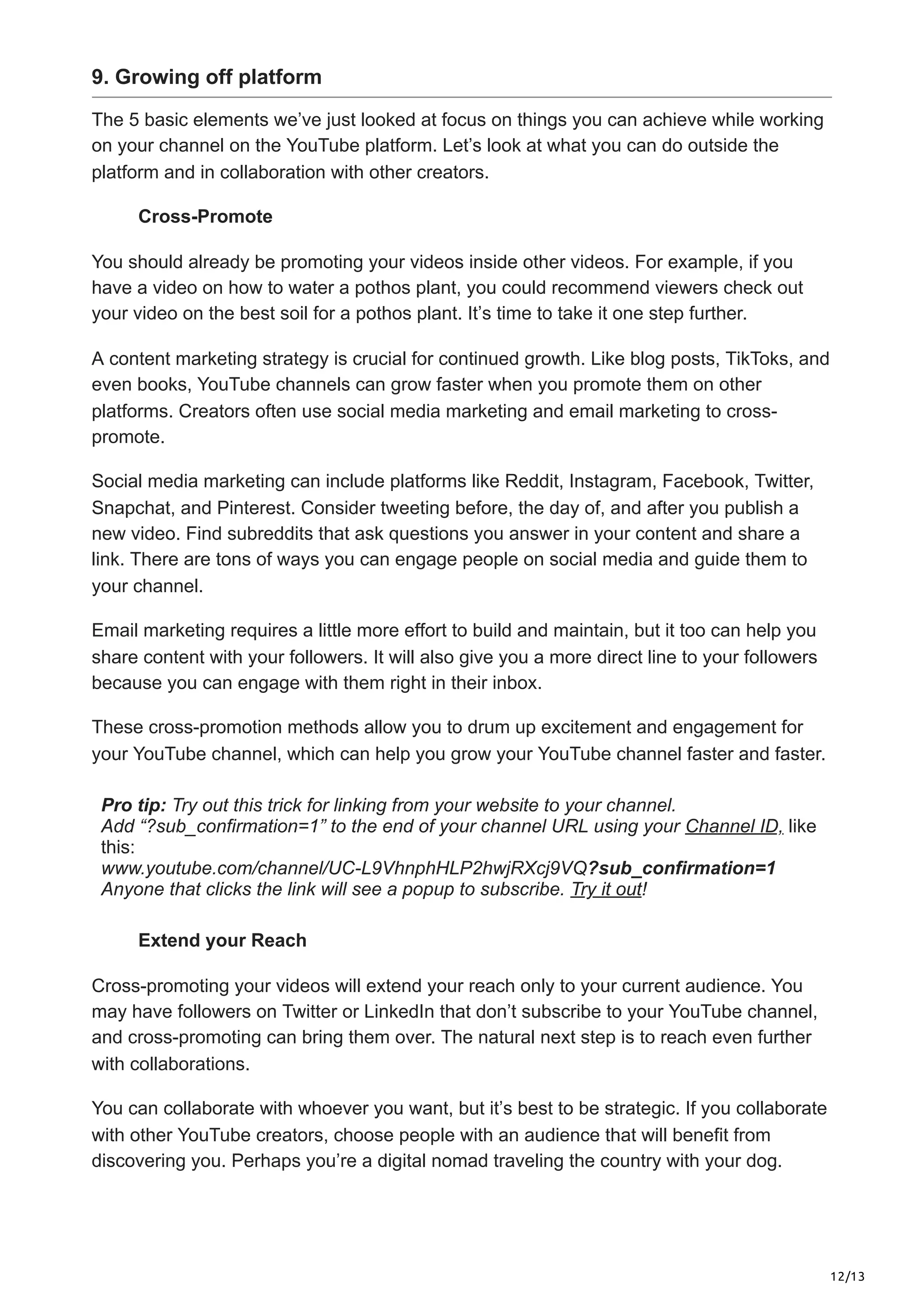 12/13
9. Growing off platform
The 5 basic elements we’ve just looked at focus on things you can achieve while working
on your channel on the YouTube platform. Let’s look at what you can do outside the
platform and in collaboration with other creators.
Cross-Promote
You should already be promoting your videos inside other videos. For example, if you
have a video on how to water a pothos plant, you could recommend viewers check out
your video on the best soil for a pothos plant. It’s time to take it one step further.
A content marketing strategy is crucial for continued growth. Like blog posts, TikToks, and
even books, YouTube channels can grow faster when you promote them on other
platforms. Creators often use social media marketing and email marketing to cross-
promote.
Social media marketing can include platforms like Reddit, Instagram, Facebook, Twitter,
Snapchat, and Pinterest. Consider tweeting before, the day of, and after you publish a
new video. Find subreddits that ask questions you answer in your content and share a
link. There are tons of ways you can engage people on social media and guide them to
your channel.
Email marketing requires a little more effort to build and maintain, but it too can help you
share content with your followers. It will also give you a more direct line to your followers
because you can engage with them right in their inbox.
These cross-promotion methods allow you to drum up excitement and engagement for
your YouTube channel, which can help you grow your YouTube channel faster and faster.
Pro tip: Try out this trick for linking from your website to your channel.
Add “?sub_confirmation=1” to the end of your channel URL using your Channel ID, like
this:
www.youtube.com/channel/UC-L9VhnphHLP2hwjRXcj9VQ?sub_confirmation=1
Anyone that clicks the link will see a popup to subscribe. Try it out!
Extend your Reach
Cross-promoting your videos will extend your reach only to your current audience. You
may have followers on Twitter or LinkedIn that don’t subscribe to your YouTube channel,
and cross-promoting can bring them over. The natural next step is to reach even further
with collaborations.
You can collaborate with whoever you want, but it’s best to be strategic. If you collaborate
with other YouTube creators, choose people with an audience that will benefit from
discovering you. Perhaps you’re a digital nomad traveling the country with your dog.
 