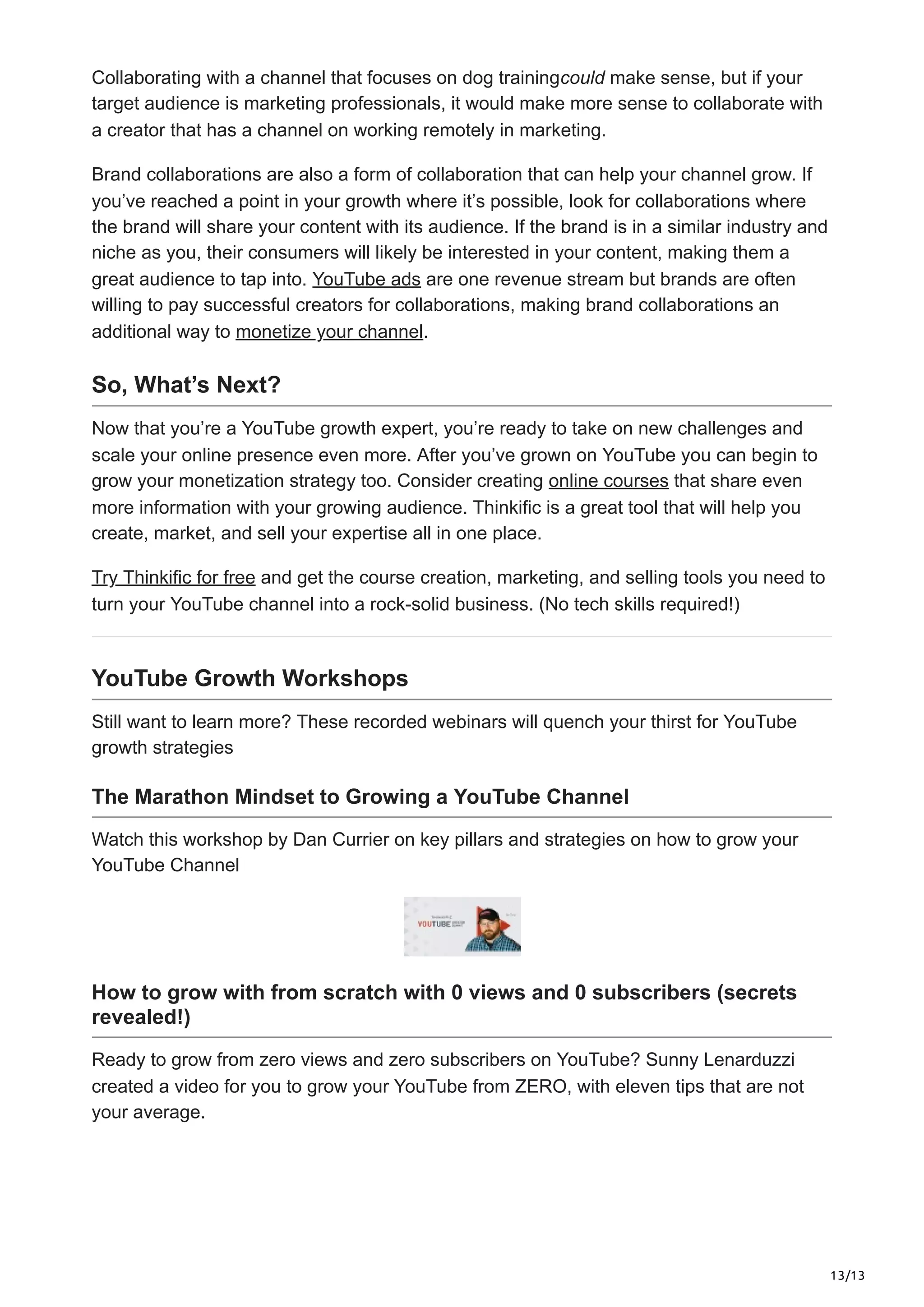 13/13
Collaborating with a channel that focuses on dog trainingcould make sense, but if your
target audience is marketing professionals, it would make more sense to collaborate with
a creator that has a channel on working remotely in marketing.
Brand collaborations are also a form of collaboration that can help your channel grow. If
you’ve reached a point in your growth where it’s possible, look for collaborations where
the brand will share your content with its audience. If the brand is in a similar industry and
niche as you, their consumers will likely be interested in your content, making them a
great audience to tap into. YouTube ads are one revenue stream but brands are often
willing to pay successful creators for collaborations, making brand collaborations an
additional way to monetize your channel.
So, What’s Next?
Now that you’re a YouTube growth expert, you’re ready to take on new challenges and
scale your online presence even more. After you’ve grown on YouTube you can begin to
grow your monetization strategy too. Consider creating online courses that share even
more information with your growing audience. Thinkific is a great tool that will help you
create, market, and sell your expertise all in one place.
Try Thinkific for free and get the course creation, marketing, and selling tools you need to
turn your YouTube channel into a rock-solid business. (No tech skills required!)
YouTube Growth Workshops
Still want to learn more? These recorded webinars will quench your thirst for YouTube
growth strategies
The Marathon Mindset to Growing a YouTube Channel
Watch this workshop by Dan Currier on key pillars and strategies on how to grow your
YouTube Channel
How to grow with from scratch with 0 views and 0 subscribers (secrets
revealed!)
Ready to grow from zero views and zero subscribers on YouTube? Sunny Lenarduzzi
created a video for you to grow your YouTube from ZERO, with eleven tips that are not
your average.
 