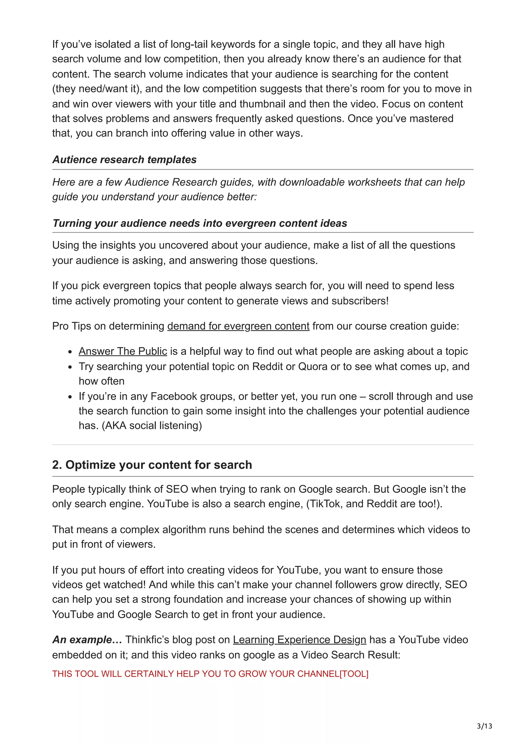 3/13
If you’ve isolated a list of long-tail keywords for a single topic, and they all have high
search volume and low competition, then you already know there’s an audience for that
content. The search volume indicates that your audience is searching for the content
(they need/want it), and the low competition suggests that there’s room for you to move in
and win over viewers with your title and thumbnail and then the video. Focus on content
that solves problems and answers frequently asked questions. Once you’ve mastered
that, you can branch into offering value in other ways.
Autience research templates
Here are a few Audience Research guides, with downloadable worksheets that can help
guide you understand your audience better:
Turning your audience needs into evergreen content ideas
Using the insights you uncovered about your audience, make a list of all the questions
your audience is asking, and answering those questions.
If you pick evergreen topics that people always search for, you will need to spend less
time actively promoting your content to generate views and subscribers!
Pro Tips on determining demand for evergreen content from our course creation guide:
Answer The Public is a helpful way to find out what people are asking about a topic
Try searching your potential topic on Reddit or Quora or to see what comes up, and
how often
If you’re in any Facebook groups, or better yet, you run one – scroll through and use
the search function to gain some insight into the challenges your potential audience
has. (AKA social listening)
2. Optimize your content for search
People typically think of SEO when trying to rank on Google search. But Google isn’t the
only search engine. YouTube is also a search engine, (TikTok, and Reddit are too!).
That means a complex algorithm runs behind the scenes and determines which videos to
put in front of viewers.
If you put hours of effort into creating videos for YouTube, you want to ensure those
videos get watched! And while this can’t make your channel followers grow directly, SEO
can help you set a strong foundation and increase your chances of showing up within
YouTube and Google Search to get in front your audience.
An example… Thinkfic’s blog post on Learning Experience Design has a YouTube video
embedded on it; and this video ranks on google as a Video Search Result:
THIS TOOL WILL CERTAINLY HELP YOU TO GROW YOUR CHANNEL[TOOL]
 
