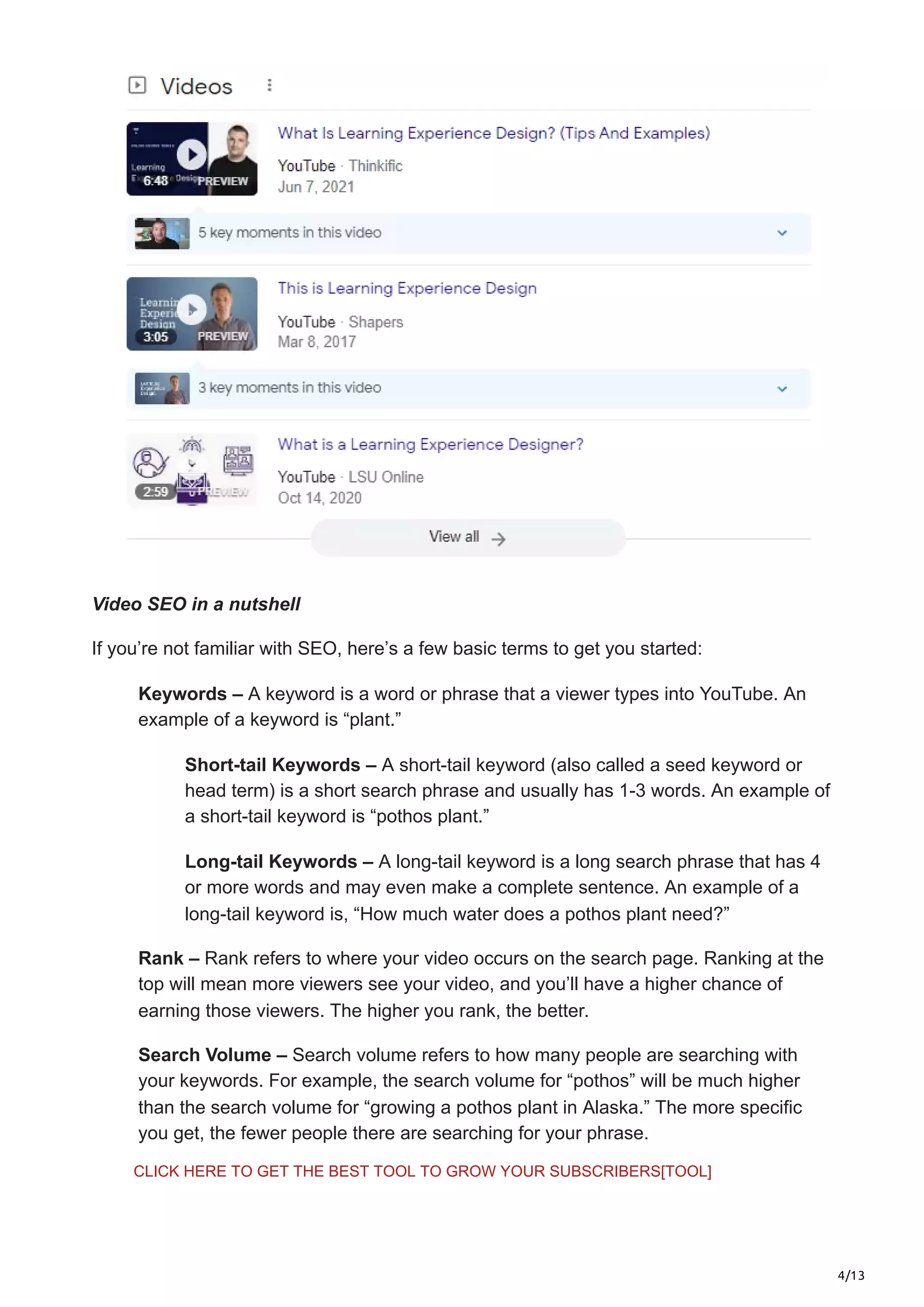 4/13
Video SEO in a nutshell
If you’re not familiar with SEO, here’s a few basic terms to get you started:
Keywords – A keyword is a word or phrase that a viewer types into YouTube. An
example of a keyword is “plant.”
Short-tail Keywords – A short-tail keyword (also called a seed keyword or
head term) is a short search phrase and usually has 1-3 words. An example of
a short-tail keyword is “pothos plant.”
Long-tail Keywords – A long-tail keyword is a long search phrase that has 4
or more words and may even make a complete sentence. An example of a
long-tail keyword is, “How much water does a pothos plant need?”
Rank – Rank refers to where your video occurs on the search page. Ranking at the
top will mean more viewers see your video, and you’ll have a higher chance of
earning those viewers. The higher you rank, the better.
Search Volume – Search volume refers to how many people are searching with
your keywords. For example, the search volume for “pothos” will be much higher
than the search volume for “growing a pothos plant in Alaska.” The more specific
you get, the fewer people there are searching for your phrase.
CLICK HERE TO GET THE BEST TOOL TO GROW YOUR SUBSCRIBERS[TOOL]
 