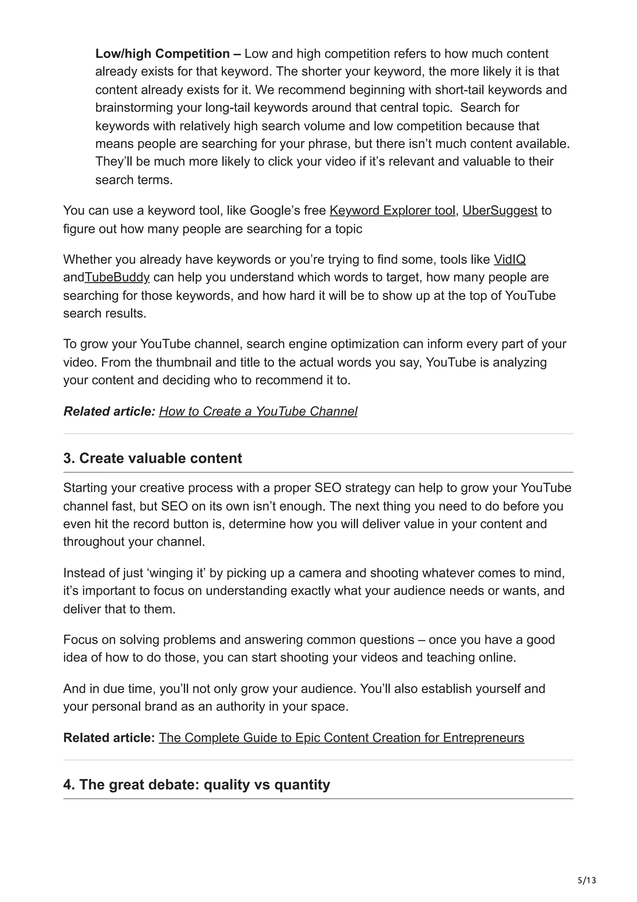 5/13
Low/high Competition – Low and high competition refers to how much content
already exists for that keyword. The shorter your keyword, the more likely it is that
content already exists for it. We recommend beginning with short-tail keywords and
brainstorming your long-tail keywords around that central topic. Search for
keywords with relatively high search volume and low competition because that
means people are searching for your phrase, but there isn’t much content available.
They’ll be much more likely to click your video if it’s relevant and valuable to their
search terms.
You can use a keyword tool, like Google’s free Keyword Explorer tool, UberSuggest to
figure out how many people are searching for a topic
Whether you already have keywords or you’re trying to find some, tools like VidIQ
andTubeBuddy can help you understand which words to target, how many people are
searching for those keywords, and how hard it will be to show up at the top of YouTube
search results.
To grow your YouTube channel, search engine optimization can inform every part of your
video. From the thumbnail and title to the actual words you say, YouTube is analyzing
your content and deciding who to recommend it to.
Related article: How to Create a YouTube Channel
3. Create valuable content
Starting your creative process with a proper SEO strategy can help to grow your YouTube
channel fast, but SEO on its own isn’t enough. The next thing you need to do before you
even hit the record button is, determine how you will deliver value in your content and
throughout your channel.
Instead of just ‘winging it’ by picking up a camera and shooting whatever comes to mind,
it’s important to focus on understanding exactly what your audience needs or wants, and
deliver that to them.
Focus on solving problems and answering common questions – once you have a good
idea of how to do those, you can start shooting your videos and teaching online.
And in due time, you’ll not only grow your audience. You’ll also establish yourself and
your personal brand as an authority in your space.
Related article: The Complete Guide to Epic Content Creation for Entrepreneurs
4. The great debate: quality vs quantity
 