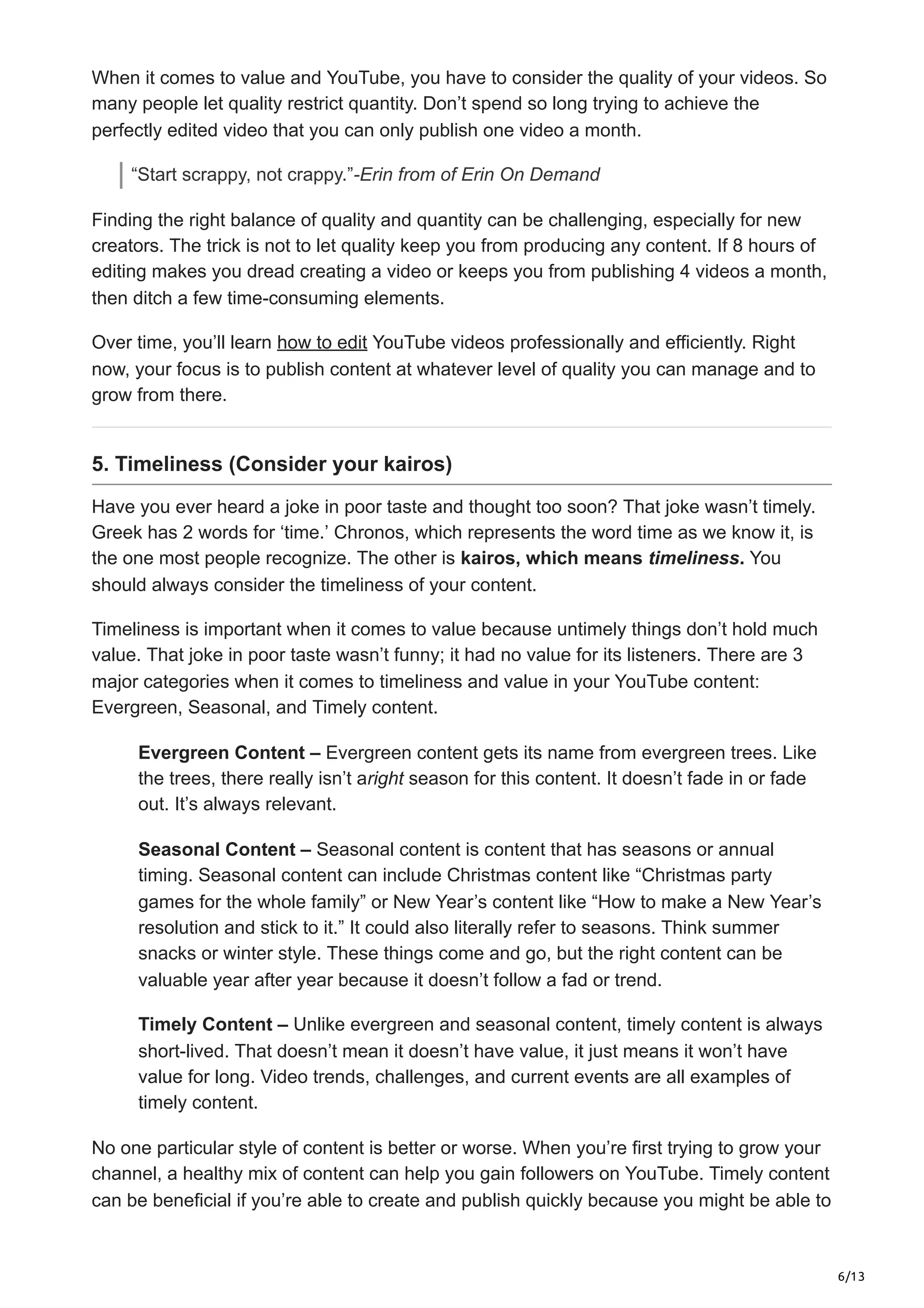 6/13
When it comes to value and YouTube, you have to consider the quality of your videos. So
many people let quality restrict quantity. Don’t spend so long trying to achieve the
perfectly edited video that you can only publish one video a month.
“Start scrappy, not crappy.”-Erin from of Erin On Demand
Finding the right balance of quality and quantity can be challenging, especially for new
creators. The trick is not to let quality keep you from producing any content. If 8 hours of
editing makes you dread creating a video or keeps you from publishing 4 videos a month,
then ditch a few time-consuming elements.
Over time, you’ll learn how to edit YouTube videos professionally and efficiently. Right
now, your focus is to publish content at whatever level of quality you can manage and to
grow from there.
5. Timeliness (Consider your kairos)
Have you ever heard a joke in poor taste and thought too soon? That joke wasn’t timely.
Greek has 2 words for ‘time.’ Chronos, which represents the word time as we know it, is
the one most people recognize. The other is kairos, which means timeliness. You
should always consider the timeliness of your content.
Timeliness is important when it comes to value because untimely things don’t hold much
value. That joke in poor taste wasn’t funny; it had no value for its listeners. There are 3
major categories when it comes to timeliness and value in your YouTube content:
Evergreen, Seasonal, and Timely content.
Evergreen Content – Evergreen content gets its name from evergreen trees. Like
the trees, there really isn’t aright season for this content. It doesn’t fade in or fade
out. It’s always relevant.
Seasonal Content – Seasonal content is content that has seasons or annual
timing. Seasonal content can include Christmas content like “Christmas party
games for the whole family” or New Year’s content like “How to make a New Year’s
resolution and stick to it.” It could also literally refer to seasons. Think summer
snacks or winter style. These things come and go, but the right content can be
valuable year after year because it doesn’t follow a fad or trend.
Timely Content – Unlike evergreen and seasonal content, timely content is always
short-lived. That doesn’t mean it doesn’t have value, it just means it won’t have
value for long. Video trends, challenges, and current events are all examples of
timely content.
No one particular style of content is better or worse. When you’re first trying to grow your
channel, a healthy mix of content can help you gain followers on YouTube. Timely content
can be beneficial if you’re able to create and publish quickly because you might be able to
 