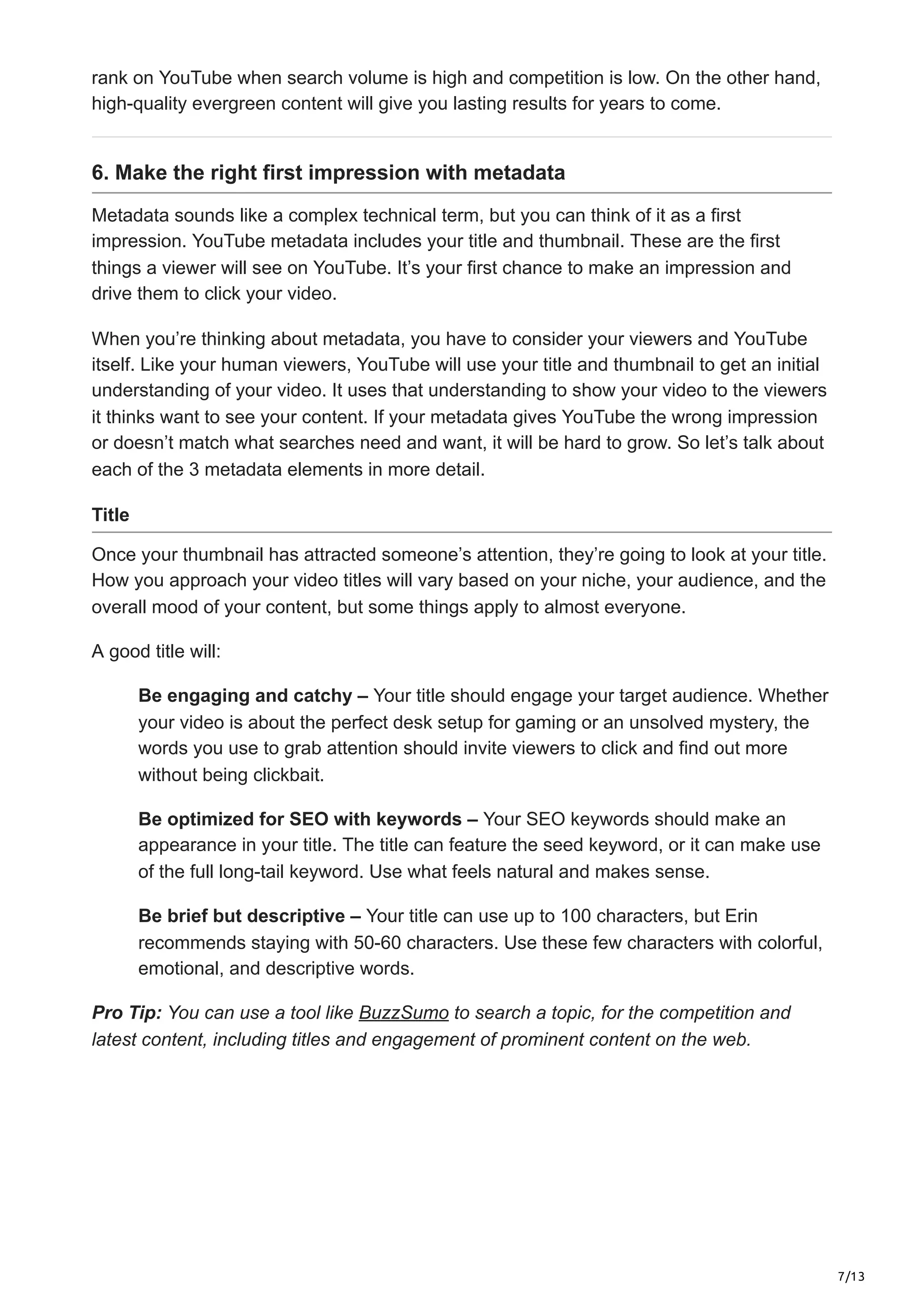 7/13
rank on YouTube when search volume is high and competition is low. On the other hand,
high-quality evergreen content will give you lasting results for years to come.
6. Make the right first impression with metadata
Metadata sounds like a complex technical term, but you can think of it as a first
impression. YouTube metadata includes your title and thumbnail. These are the first
things a viewer will see on YouTube. It’s your first chance to make an impression and
drive them to click your video.
When you’re thinking about metadata, you have to consider your viewers and YouTube
itself. Like your human viewers, YouTube will use your title and thumbnail to get an initial
understanding of your video. It uses that understanding to show your video to the viewers
it thinks want to see your content. If your metadata gives YouTube the wrong impression
or doesn’t match what searches need and want, it will be hard to grow. So let’s talk about
each of the 3 metadata elements in more detail.
Title
Once your thumbnail has attracted someone’s attention, they’re going to look at your title.
How you approach your video titles will vary based on your niche, your audience, and the
overall mood of your content, but some things apply to almost everyone.
A good title will:
Be engaging and catchy – Your title should engage your target audience. Whether
your video is about the perfect desk setup for gaming or an unsolved mystery, the
words you use to grab attention should invite viewers to click and find out more
without being clickbait.
Be optimized for SEO with keywords – Your SEO keywords should make an
appearance in your title. The title can feature the seed keyword, or it can make use
of the full long-tail keyword. Use what feels natural and makes sense.
Be brief but descriptive – Your title can use up to 100 characters, but Erin
recommends staying with 50-60 characters. Use these few characters with colorful,
emotional, and descriptive words.
Pro Tip: You can use a tool like BuzzSumo to search a topic, for the competition and
latest content, including titles and engagement of prominent content on the web.
 