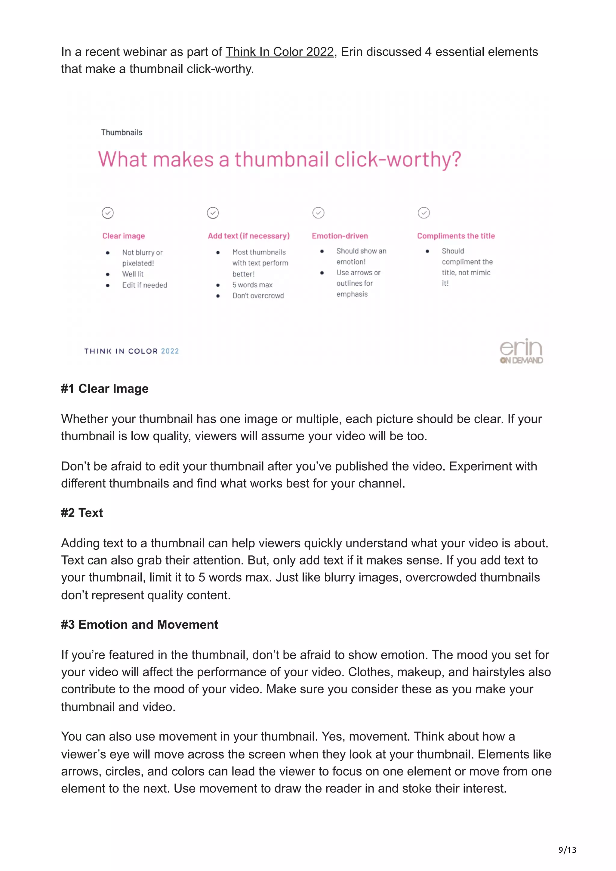 9/13
In a recent webinar as part of Think In Color 2022, Erin discussed 4 essential elements
that make a thumbnail click-worthy.
#1 Clear Image
Whether your thumbnail has one image or multiple, each picture should be clear. If your
thumbnail is low quality, viewers will assume your video will be too.
Don’t be afraid to edit your thumbnail after you’ve published the video. Experiment with
different thumbnails and find what works best for your channel.
#2 Text
Adding text to a thumbnail can help viewers quickly understand what your video is about.
Text can also grab their attention. But, only add text if it makes sense. If you add text to
your thumbnail, limit it to 5 words max. Just like blurry images, overcrowded thumbnails
don’t represent quality content.
#3 Emotion and Movement
If you’re featured in the thumbnail, don’t be afraid to show emotion. The mood you set for
your video will affect the performance of your video. Clothes, makeup, and hairstyles also
contribute to the mood of your video. Make sure you consider these as you make your
thumbnail and video.
You can also use movement in your thumbnail. Yes, movement. Think about how a
viewer’s eye will move across the screen when they look at your thumbnail. Elements like
arrows, circles, and colors can lead the viewer to focus on one element or move from one
element to the next. Use movement to draw the reader in and stoke their interest.
 
