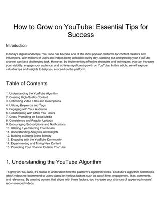 How to Grow on YouTube: Essential Tips for
Success
Introduction
In today's digital landscape, YouTube has become one of the most popular platforms for content creators and
influencers. With millions of users and videos being uploaded every day, standing out and growing your YouTube
channel can be a challenging task. However, by implementing effective strategies and techniques, you can increase
your visibility, engage your audience, and achieve significant growth on YouTube. In this article, we will explore
valuable tips and insights to help you succeed on the platform.
Table of Contents
1. Understanding the YouTube Algorithm
2. Creating High-Quality Content
3. Optimizing Video Titles and Descriptions
4. Utilizing Keywords and Tags
5. Engaging with Your Audience
6. Collaborating with Other YouTubers
7. Cross-Promoting on Social Media
8. Consistency and Regular Uploads
9. Encouraging Subscriptions and Notifications
10. Utilizing Eye-Catching Thumbnails
11. Understanding Analytics and Insights
12. Building a Strong Brand Identity
13. Engaging with the YouTube Community
14. Experimenting and Trying New Content
15. Promoting Your Channel Outside YouTube
1. Understanding the YouTube Algorithm
To grow on YouTube, it's crucial to understand how the platform's algorithm works. YouTube's algorithm determines
which videos to recommend to users based on various factors such as watch time, engagement, likes, comments,
and relevance. By creating content that aligns with these factors, you increase your chances of appearing in users'
recommended videos.
 