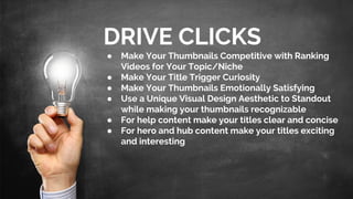 DRIVE CLICKS
● Make Your Thumbnails Competitive with Ranking
Videos for Your Topic/Niche
● Make Your Title Trigger Curiosity
● Make Your Thumbnails Emotionally Satisfying
● Use a Unique Visual Design Aesthetic to Standout
while making your thumbnails recognizable
● For help content make your titles clear and concise
● For hero and hub content make your titles exciting
and interesting
 