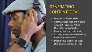 GENERATING
CONTENT IDEAS
● Demonstrate your skills
● Communicate your experience
● Answer Frequently Asked
Questions in your niche.
● Comment on current events
● Crowdsource questions directly
from your community
● Document a process or event
● Share a personal experience
 