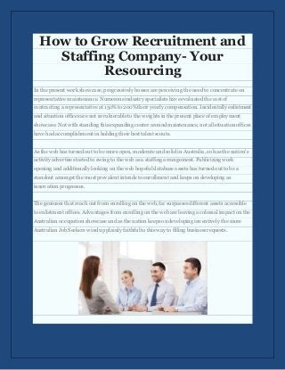 How to Grow Recruitment and
Staffing Company- Your
Resourcing
In the present work showcase, progressively bosses are perceiving the need to concentrate on
representative maintenance. Numerous industry specialists have evaluated the cost of
contracting a representative at 150% to 200% their yearly compensation. Incidentally enlistment
and situation offices are not invulnerable to the weights in the present place of employment
showcase. Not with standing this expanding center around maintenance, not all situation offices
have had accomplishment in holding their best talent scouts.
As the web has turned out to be more open, moderate and solid in Australia, so has the nation's
activity advertise started to swing to the web as a staffing arrangement. Publicizing work
opening and additionally looking on the web hopeful database assets has turned out to be a
standout amongst the most prevalent intends to enrollment and keeps on developing as
innovation progresses.
The geniuses that reach out from enrolling on the web, far surpasses different assets accessible
to enlistment offices. Advantages from enrolling on the web are leaving a colossal impact on the
Australian occupation showcase and as the nation keeps on developing inventively the more
Australian Job Seekers wind up plainly faithful to this way to filling business requests.
 