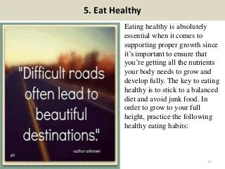 5. Eat Healthy
Eating healthy is absolutely
essential when it comes to
supporting proper growth since
it’s important to ensure that
you’re getting all the nutrients
your body needs to grow and
develop fully. The key to eating
healthy is to stick to a balanced
diet and avoid junk food. In
order to grow to your full
height, practice the following
healthy eating habits:
13
 
