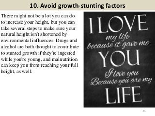 10. Avoid growth-stunting factors
There might not be a lot you can do
to increase your height, but you can
take several steps to make sure your
natural height isn't shortened by
environmental influences. Drugs and
alcohol are both thought to contribute
to stunted growth if they're ingested
while you're young, and malnutrition
can keep you from reaching your full
height, as well.
25
 