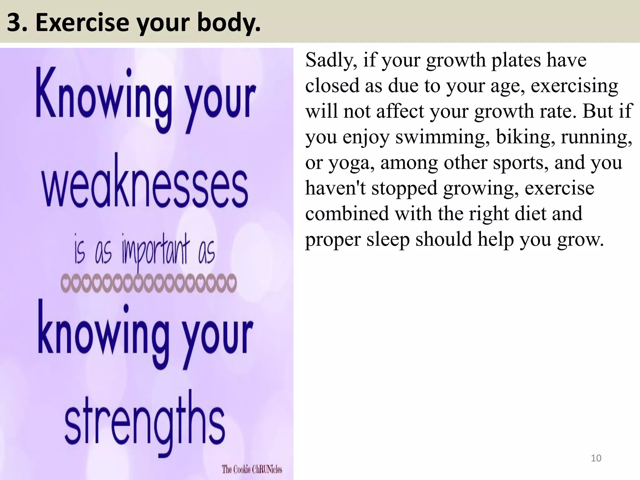 3. Exercise your body.
Sadly, if your growth plates have
closed as due to your age, exercising
will not affect your growth rate. But if
you enjoy swimming, biking, running,
or yoga, among other sports, and you
haven't stopped growing, exercise
combined with the right diet and
proper sleep should help you grow.
10
 