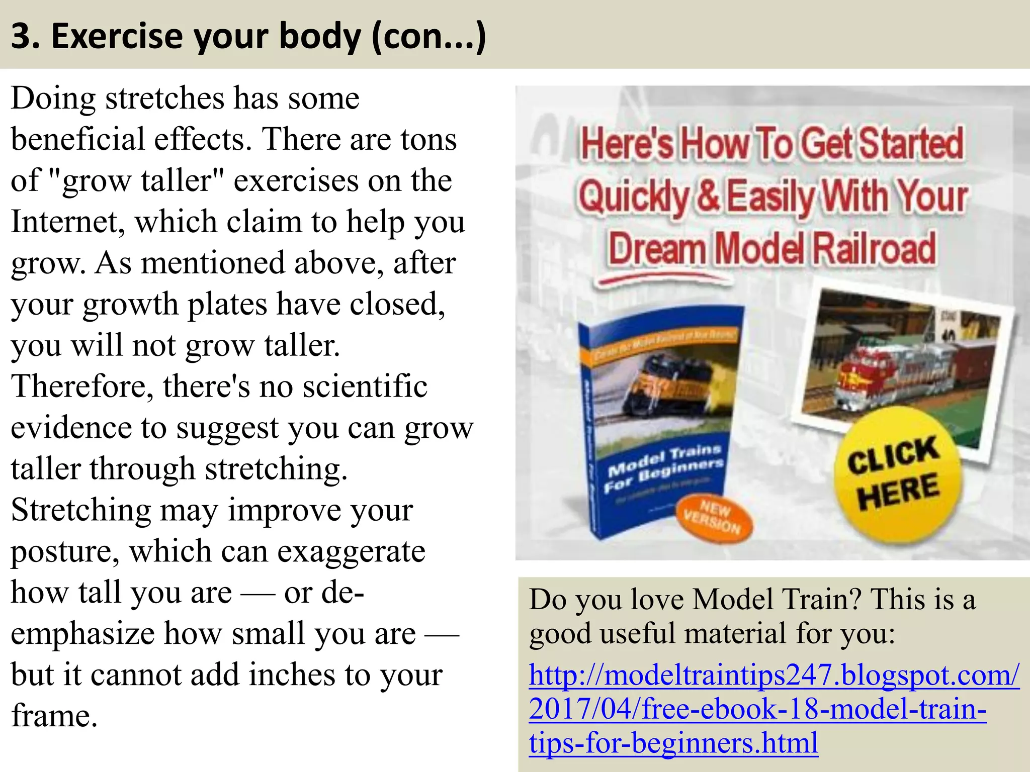 3. Exercise your body (con...)
Doing stretches has some
beneficial effects. There are tons
of "grow taller" exercises on the
Internet, which claim to help you
grow. As mentioned above, after
your growth plates have closed,
you will not grow taller.
Therefore, there's no scientific
evidence to suggest you can grow
taller through stretching.
Stretching may improve your
posture, which can exaggerate
how tall you are — or de-
emphasize how small you are —
but it cannot add inches to your
frame. 11
Do you love Model Train? This is a
good useful material for you:
http://modeltraintips247.blogspot.com/
2017/04/free-ebook-18-model-train-
tips-for-beginners.html
 
