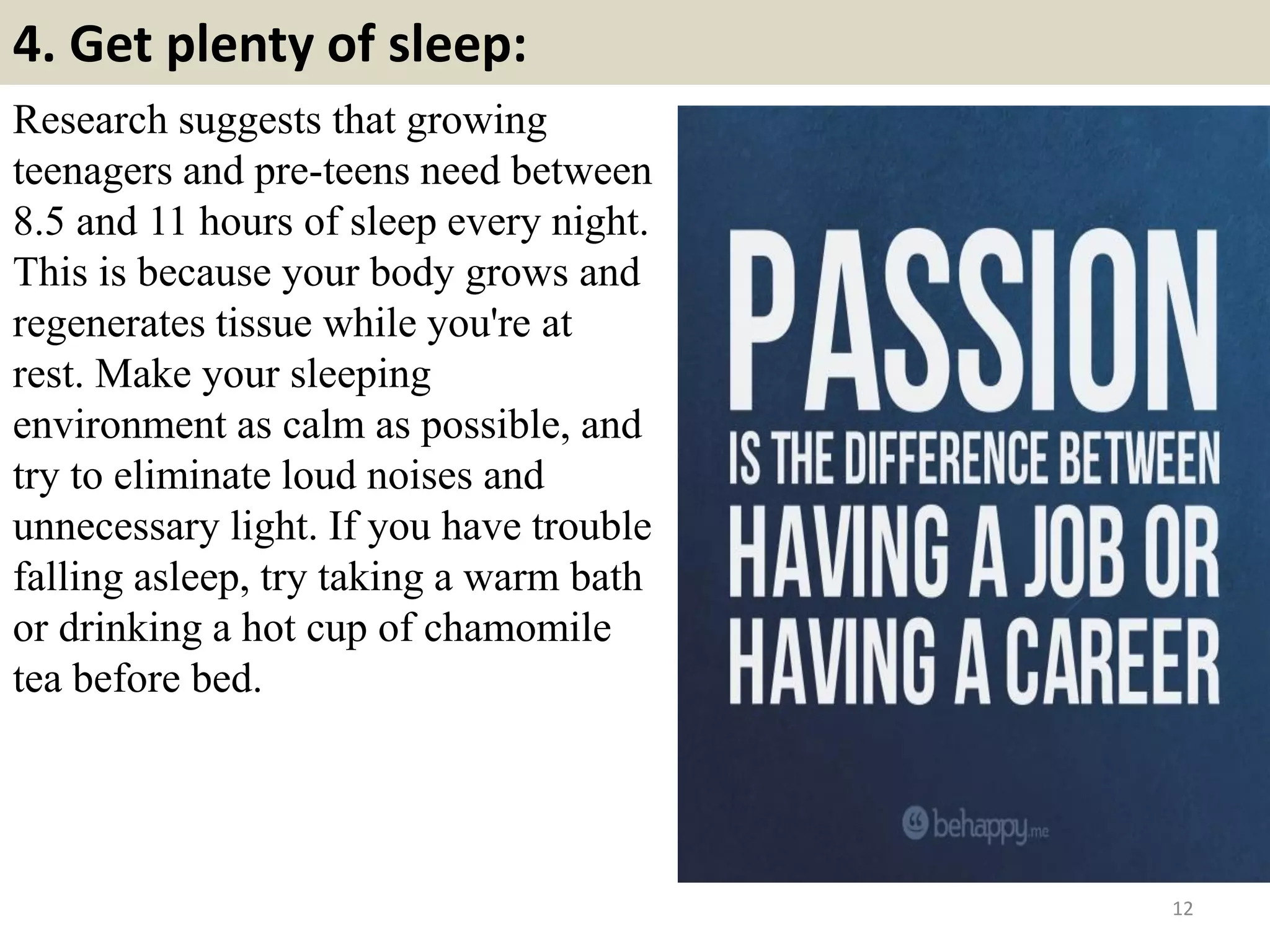 4. Get plenty of sleep:
12
Research suggests that growing
teenagers and pre-teens need between
8.5 and 11 hours of sleep every night.
This is because your body grows and
regenerates tissue while you're at
rest. Make your sleeping
environment as calm as possible, and
try to eliminate loud noises and
unnecessary light. If you have trouble
falling asleep, try taking a warm bath
or drinking a hot cup of chamomile
tea before bed.
 