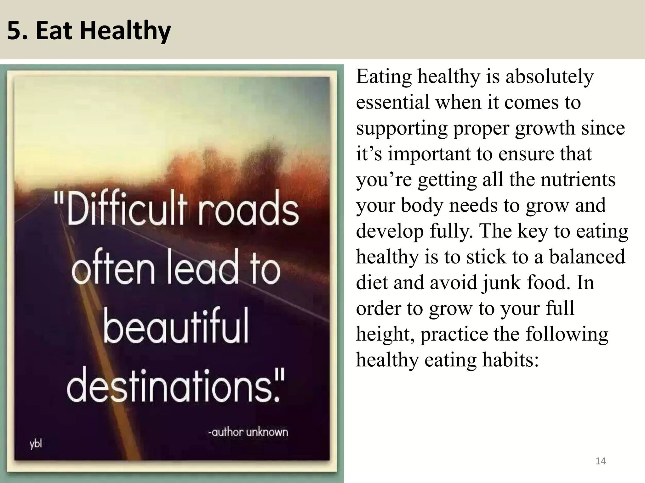 5. Eat Healthy
Eating healthy is absolutely
essential when it comes to
supporting proper growth since
it’s important to ensure that
you’re getting all the nutrients
your body needs to grow and
develop fully. The key to eating
healthy is to stick to a balanced
diet and avoid junk food. In
order to grow to your full
height, practice the following
healthy eating habits:
14
 