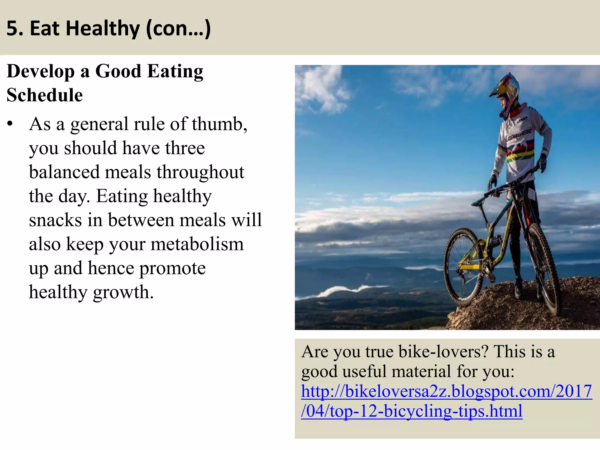 5. Eat Healthy (con…)
Develop a Good Eating
Schedule
• As a general rule of thumb,
you should have three
balanced meals throughout
the day. Eating healthy
snacks in between meals will
also keep your metabolism
up and hence promote
healthy growth.
15
Are you true bike-lovers? This is a
good useful material for you:
http://bikeloversa2z.blogspot.com/2017
/04/top-12-bicycling-tips.html
 